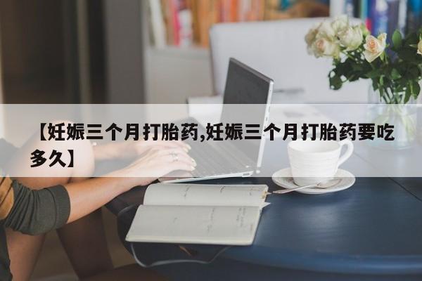 打胎药专门卖店米非司酮片哪个网站【妊娠三个月打胎药,妊娠三个月打胎药要吃多久】