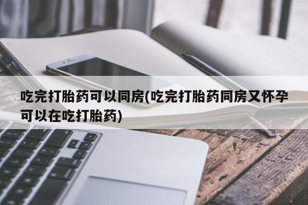 打胎药专门卖店米非司酮片哪个网站吃完打胎药可以同房(吃完打胎药同房又怀孕可以在吃打胎药)