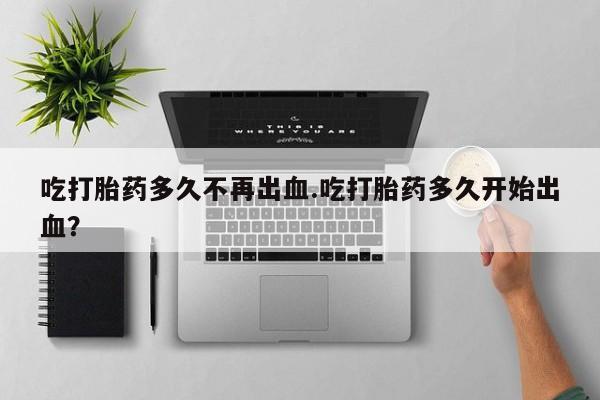 打胎药专门卖店米非司酮片哪个网站吃打胎药多久不再出血.吃打胎药多久开始出血？