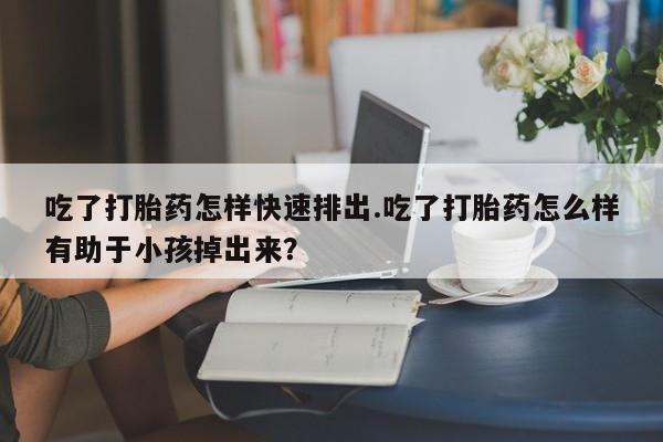 打胎药专门卖店米非司酮片哪个网站吃了打胎药怎样快速排出.吃了打胎药怎么样有助于小孩掉出来？