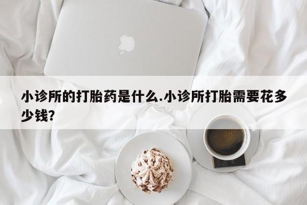 打胎药专门卖店米非司酮片哪个网站小诊所的打胎药是什么.小诊所打胎需要花多少钱？