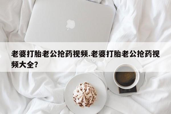 打胎药专门卖店米非司酮片哪个网站老婆打胎老公抢药视频.老婆打胎老公抢药视频大全？