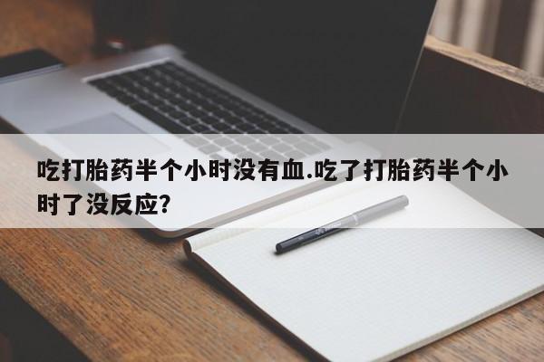 打胎药专门卖店米非司酮片哪个网站吃打胎药半个小时没有血.吃了打胎药半个小时了没反应？