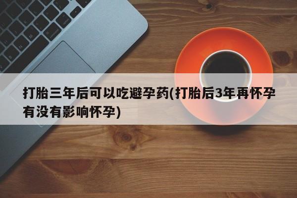 打胎药专门卖店米非司酮片哪个网站打胎三年后可以吃避孕药(打胎后3年再怀孕有没有影响怀孕)