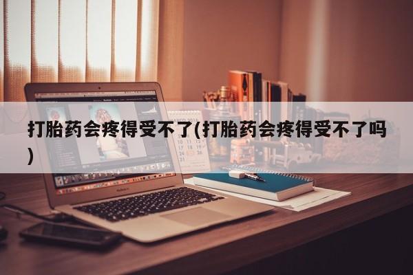 打胎药专门卖店米非司酮片哪个网站打胎药会疼得受不了(打胎药会疼得受不了吗)