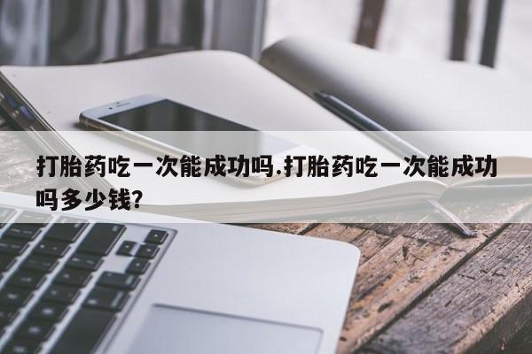 打胎药专门卖店米非司酮片哪个网站打胎药吃一次能成功吗.打胎药吃一次能成功吗多少钱？