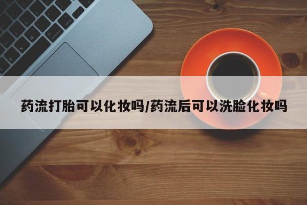 打胎药专门卖店米非司酮片哪个网站药流打胎可以化妆吗/药流后可以洗脸化妆吗