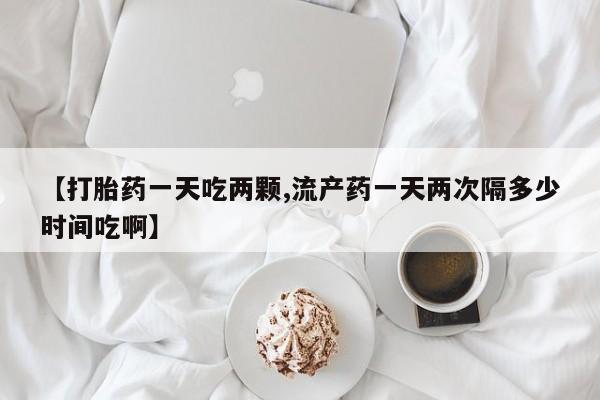 打胎药专门卖店米非司酮片哪个网站【打胎药一天吃两颗,流产药一天两次隔多少时间吃啊】