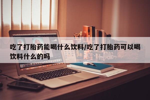 打胎药专门卖店米非司酮片哪个网站吃了打胎药能喝什么饮料/吃了打胎药可以喝饮料什么的吗