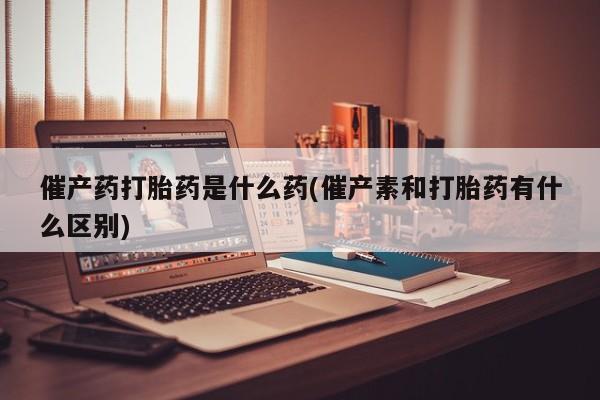 打胎药专门卖店米非司酮片哪个网站催产药打胎药是什么药(催产素和打胎药有什么区别)