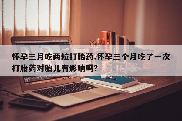 打胎药专门卖店米非司酮片哪个网站怀孕三月吃两粒打胎药.怀孕三个月吃了一次打胎药对胎儿有影响吗？