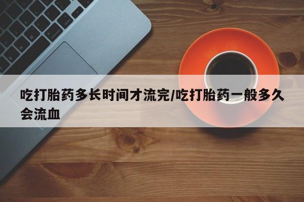 打胎药专门卖店米非司酮片哪个网站吃打胎药多长时间才流完/吃打胎药一般多久会流血