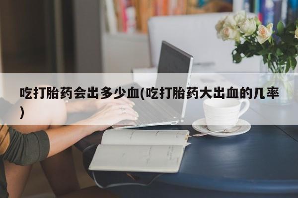 打胎药专门卖店米非司酮片哪个网站吃打胎药会出多少血(吃打胎药大出血的几率)