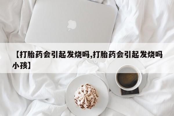 打胎药专门卖店米非司酮片哪个网站【打胎药会引起发烧吗,打胎药会引起发烧吗小孩】