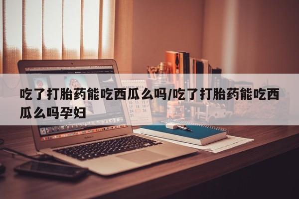 打胎药专门卖店米非司酮片哪个网站吃了打胎药能吃西瓜么吗/吃了打胎药能吃西瓜么吗孕妇