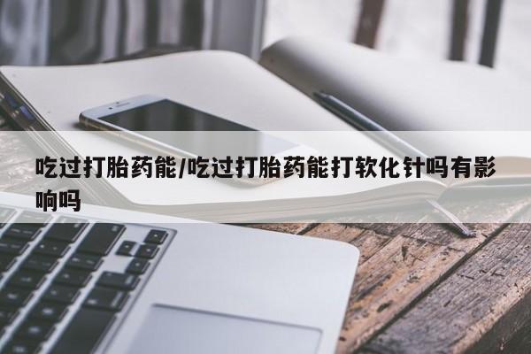 打胎药专门卖店米非司酮片哪个网站吃过打胎药能/吃过打胎药能打软化针吗有影响吗