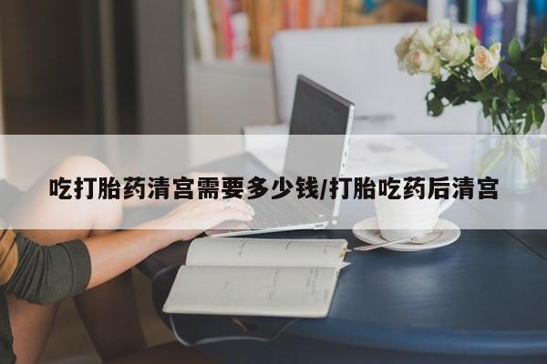 打胎药专门卖店米非司酮片哪个网站吃打胎药清宫需要多少钱/打胎吃药后清宫