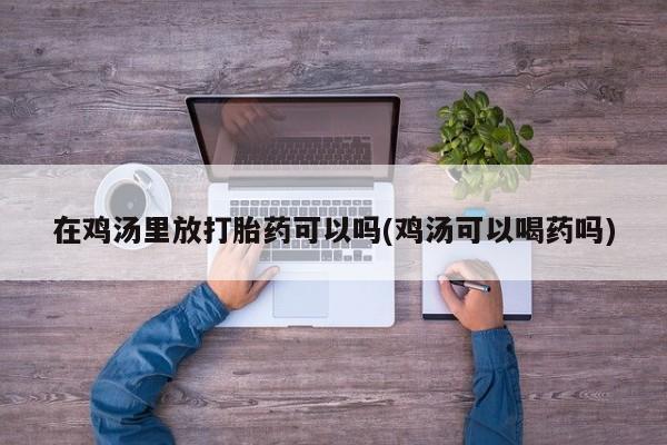 打胎药专门卖店米非司酮片哪个网站在鸡汤里放打胎药可以吗(鸡汤可以喝药吗)