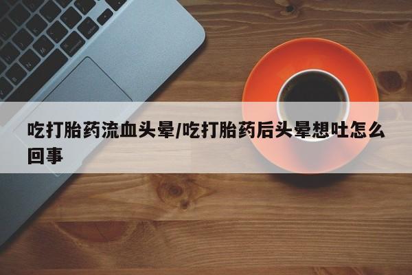 打胎药专门卖店米非司酮片哪个网站吃打胎药流血头晕/吃打胎药后头晕想吐怎么回事