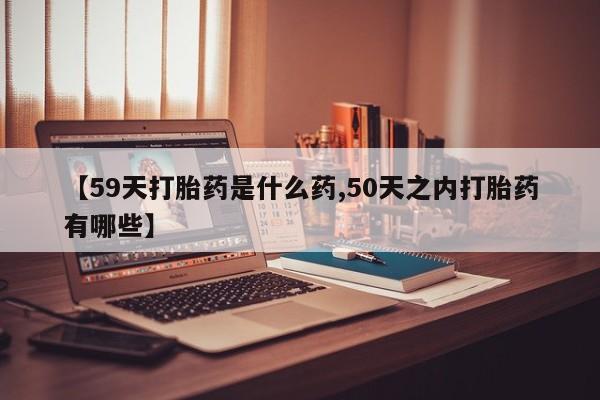 打胎药专门卖店米非司酮片哪个网站【59天打胎药是什么药,50天之内打胎药有哪些】