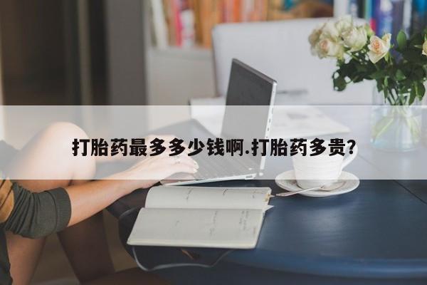 打胎药专门卖店米非司酮片哪个网站打胎药最多多少钱啊.打胎药多贵？
