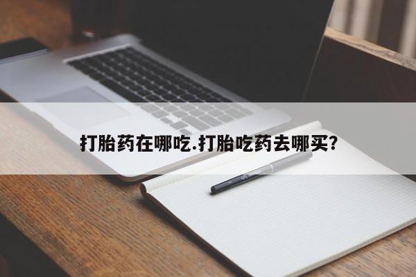 打胎药专门卖店米非司酮片哪个网站打胎药在哪吃.打胎吃药去哪买？