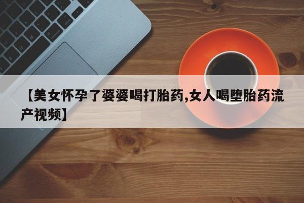 打胎药专门卖店米非司酮片哪个网站【美女怀孕了婆婆喝打胎药,女人喝堕胎药流产视频】