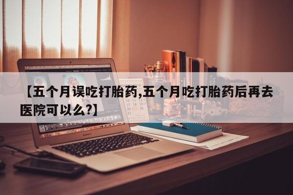 打胎药专门卖店米非司酮片哪个网站【五个月误吃打胎药,五个月吃打胎药后再去医院可以么?】