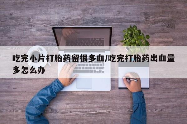 打胎药专门卖店米非司酮片哪个网站吃完小片打胎药留很多血/吃完打胎药出血量多怎么办