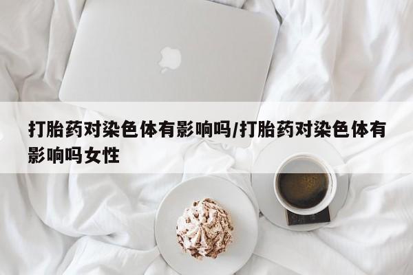打胎药专门卖店米非司酮片哪个网站打胎药对染色体有影响吗/打胎药对染色体有影响吗女性