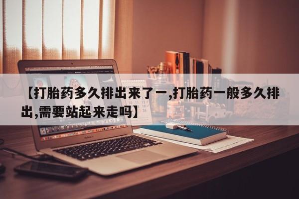 打胎药专门卖店米非司酮片哪个网站【打胎药多久排出来了一,打胎药一般多久排出,需要站起来走吗】