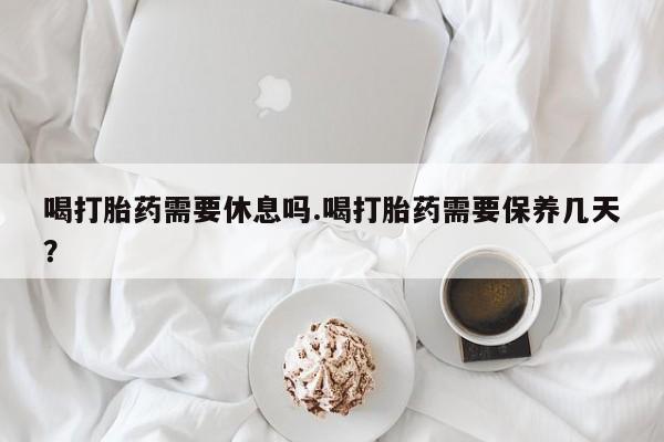 打胎药专门卖店米非司酮片哪个网站喝打胎药需要休息吗.喝打胎药需要保养几天？