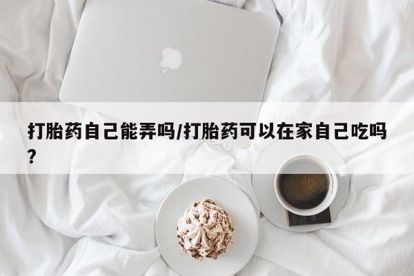 打胎药专门卖店米非司酮片哪个网站打胎药自己能弄吗/打胎药可以在家自己吃吗?