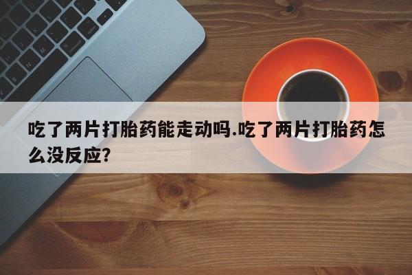 打胎药专门卖店米非司酮片哪个网站吃了两片打胎药能走动吗.吃了两片打胎药怎么没反应？