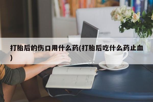 打胎药专门卖店米非司酮片哪个网站打胎后的伤口用什么药(打胎后吃什么药止血)