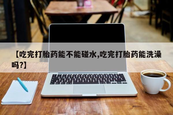 打胎药专门卖店米非司酮片哪个网站【吃完打胎药能不能碰水,吃完打胎药能洗澡吗?】