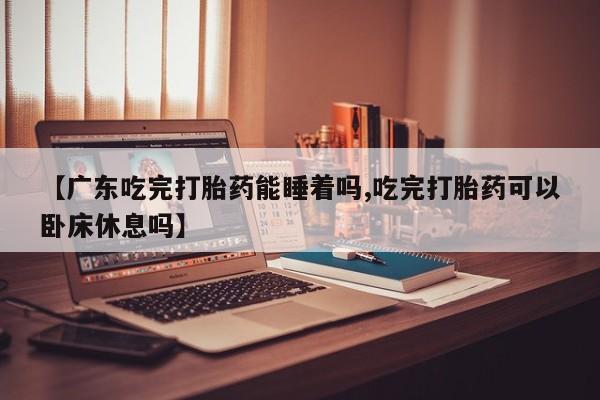 打胎药专门卖店米非司酮片哪个网站【广东吃完打胎药能睡着吗,吃完打胎药可以卧床休息吗】