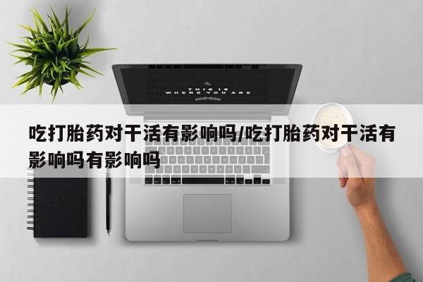 打胎药专门卖店米非司酮片哪个网站吃打胎药对干活有影响吗/吃打胎药对干活有影响吗有影响吗