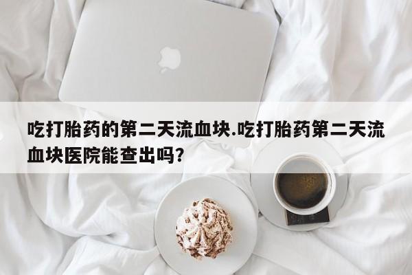 打胎药专门卖店米非司酮片哪个网站吃打胎药的第二天流血块.吃打胎药第二天流血块医院能查出吗？