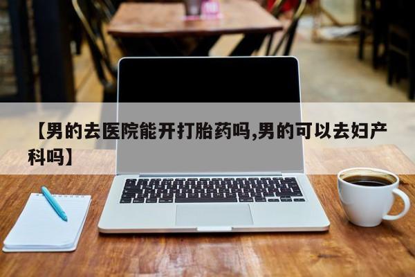 打胎药专门卖店米非司酮片哪个网站【男的去医院能开打胎药吗,男的可以去妇产科吗】