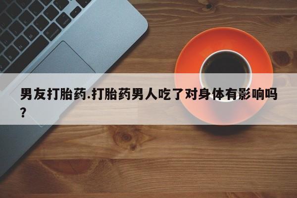 打胎药专门卖店米非司酮片哪个网站男友打胎药.打胎药男人吃了对身体有影响吗？