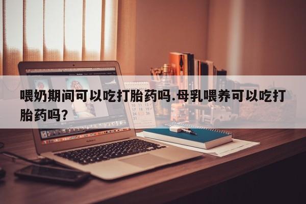 打胎药专门卖店米非司酮片哪个网站喂奶期间可以吃打胎药吗.母乳喂养可以吃打胎药吗？
