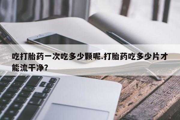 打胎药专门卖店米非司酮片哪个网站吃打胎药一次吃多少颗呢.打胎药吃多少片才能流干净？