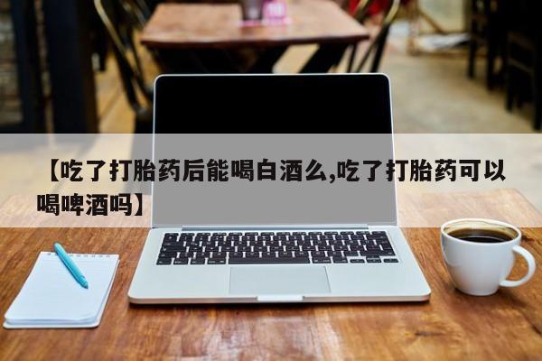 打胎药专门卖店米非司酮片哪个网站【吃了打胎药后能喝白酒么,吃了打胎药可以喝啤酒吗】