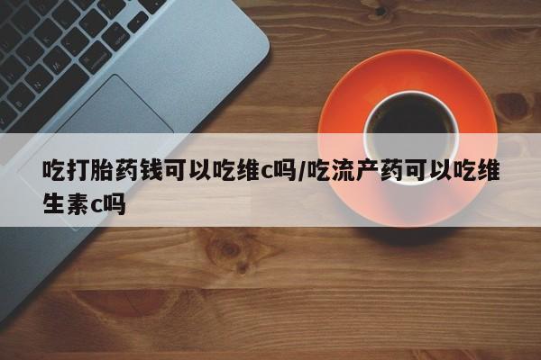 打胎药专门卖店米非司酮片哪个网站吃打胎药钱可以吃维c吗/吃流产药可以吃维生素c吗
