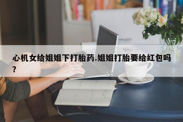 打胎药专门卖店米非司酮片哪个网站心机女给姐姐下打胎药.姐姐打胎要给红包吗？