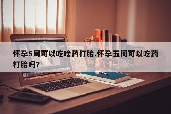 打胎药专门卖店米非司酮片哪个网站怀孕5周可以吃啥药打胎.怀孕五周可以吃药打胎吗？