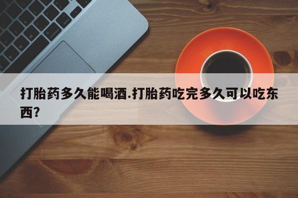 打胎药专门卖店米非司酮片哪个网站打胎药多久能喝酒.打胎药吃完多久可以吃东西？