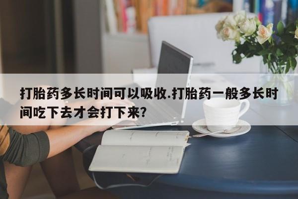 打胎药专门卖店米非司酮片哪个网站打胎药多长时间可以吸收.打胎药一般多长时间吃下去才会打下来？